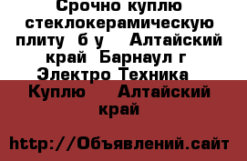 Срочно куплю стеклокерамическую плиту  б/у  - Алтайский край, Барнаул г. Электро-Техника » Куплю   . Алтайский край